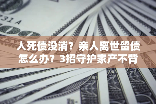 北京人死债没消？亲人离世留债怎么办？3招守护家产不背锅