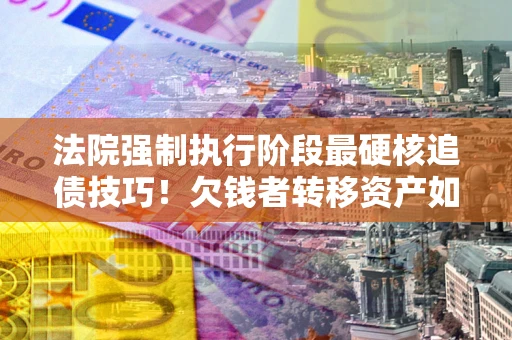 北京法院强制执行阶段最硬核追债技巧！欠钱者转移资产如何破解？