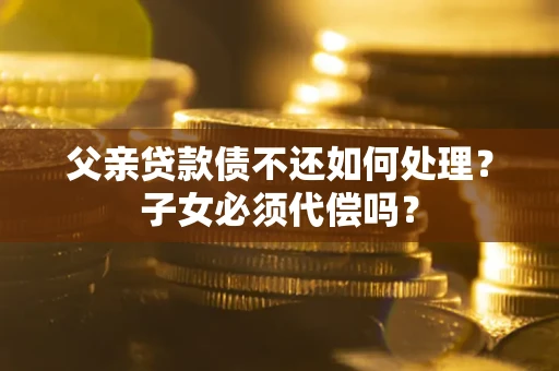 北京父亲贷款债不还如何处理？子女必须代偿吗？